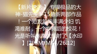 【新片速遞 】 专操极品的大神-猫先生3-15最新两部作品！一个短发韵味丰满少妇 饥渴难耐，一个学舞蹈的校花！光是听叫床声就想射了【水印】[298M/MP4/26:12]