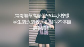 屌哥爆草高颜值95年小柠檬学生装泳装老师哥哥叫不停最后射嘴里