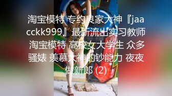 淘宝模特 专约良家大神『jaacckk999』最新流出实习教师 淘宝模特 高校女大学生 众多骚婊 羡慕大神的钞能力 夜夜做新郎 (2)