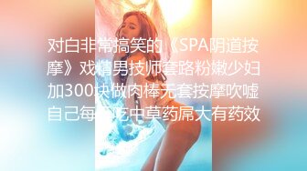 对白非常搞笑的《SPA阴道按摩》戏精男技师套路粉嫩少妇加300块做肉棒无套按摩吹嘘自己每天吃中草药屌大有药效