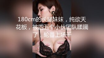 180cm的长腿妹妹，纯欲天花板，被四五个小伙团队蹂躏了，轮番上场干