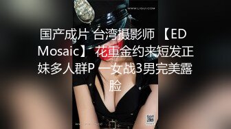 国产成片 台湾摄影师 【ED Mosaic】 花重金约来短发正妹多人群P 一女战3男完美露脸