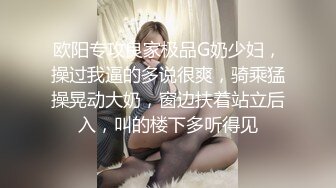 欧阳专攻良家极品G奶少妇，操过我逼的多说很爽，骑乘猛操晃动大奶，窗边扶着站立后入，叫的楼下多听得见