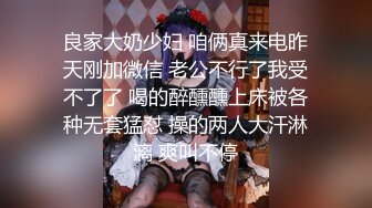 良家大奶少妇 咱俩真来电昨天刚加微信 老公不行了我受不了了 喝的醉醺醺上床被各种无套猛怼 操的两人大汗淋漓 爽叫不停