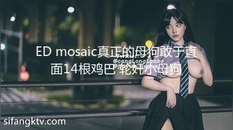 ED mosaic真正的母狗敢于直面14根鸡巴 轮奸小母狗