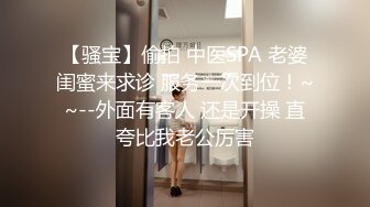 【骚宝】偷拍 中医SPA 老婆闺蜜来求诊 服务一次到位！~~--外面有客人 还是开操 直夸比我老公厉害