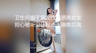 卫生间偷干朋友性感漂亮女友担心被听见让轻点干操爽后高喊