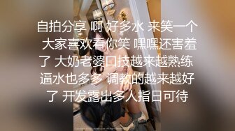 自拍分享 啊 好多水 来笑一个 大家喜欢看你笑 嘿嘿还害羞了 大奶老婆口技越来越熟练 逼水也多多 调教的越来越好了 开发露出多人指日可待