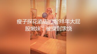 瘦子探花酒店约炮98年大屁股嫩妹，被操到求饶