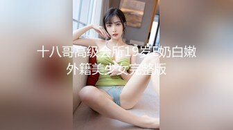 十八哥高级会所19岁E奶白嫩外籍美少女完整版