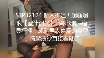 STP32124 新人御姐！超骚超浪【蜜汁泪光】高跟长腿~道具狂插，成熟男人喜爱的类型，情趣薄纱直接看硬了