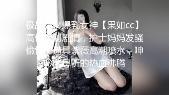 极品身材爆乳女神【果如cc】高价定制剧情，护士妈妈发骚偸情，道具紫薇高潮喷水，呻吟喘息听的热血沸腾