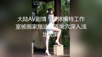 大陆AV剧情：裸体模特工作室被画家揩油逗弄嫩穴深入浅出无套