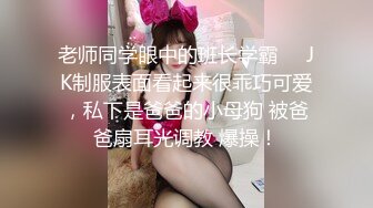 老师同学眼中的班长学霸❤️JK制服表面看起来很乖巧可爱，私下是爸爸的小母狗 被爸爸扇耳光调教 爆操！