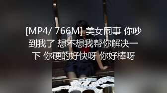 [MP4/ 766M] 美女同事 你吵到我了 想不想我帮你解决一下 你硬的好快呀 你好棒呀