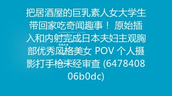 把居酒屋的巨乳素人女大学生带回家吃奇闻趣事！ 原始插入和内射完成日本夫妇主观胸部优秀风格美女 POV 个人摄影打手枪未经审查 (647840806b0dc)