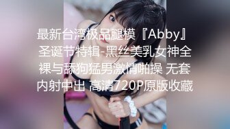 最新台湾极品腿模『Abby』圣诞节特辑-黑丝美乳女神全裸与舔狗猛男激情啪操 无套内射中出 高清720P原版收藏