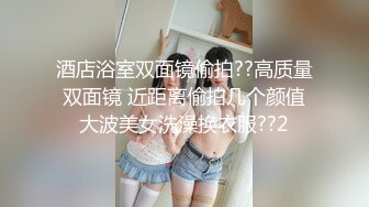 酒店浴室双面镜偷拍??高质量双面镜 近距离偷拍几个颜值大波美女洗澡换衣服??2