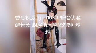 香蕉视频 xjx-0094 蝙蝠侠灌醉叔叔 厨房後入风骚婶婶-球球