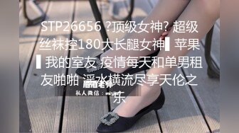 STP26656 ?顶级女神? 超级丝袜控180大长腿女神▌苹果▌我的室友 疫情每天和单男租友啪啪 淫水横流尽享天伦之乐