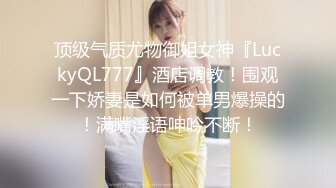 顶级气质尤物御姐女神『LuckyQL777』酒店调教！围观一下娇妻是如何被单男爆操的！满嘴淫语呻吟不断！