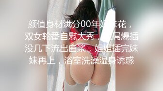 颜值身材满分00年姐妹花，双女轮番自慰大秀，假屌爆插没几下流出白浆，姐姐插完妹妹再上，浴室洗澡湿身诱惑