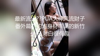 最新流出??PUA大神风流财子番外篇??约炮身材丰满的新竹少妇 对白很有趣