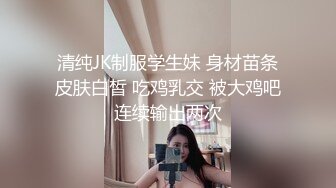 清纯JK制服学生妹 身材苗条皮肤白皙 吃鸡乳交 被大鸡吧连续输出两次