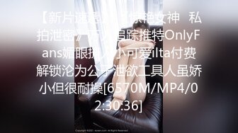 【新片速遞】 《惊艳女神✅私拍泄密》万人追踪推特OnlyFans媚眼撩人小可爱ilta付费解锁沦为公子泄欲工具人虽娇小但很耐操[6570M/MP4/02:30:36]