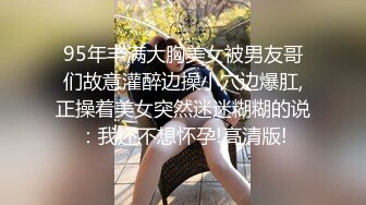 95年丰满大胸美女被男友哥们故意灌醉边操小穴边爆肛,正操着美女突然迷迷糊糊的说：我还不想怀孕!高清版!