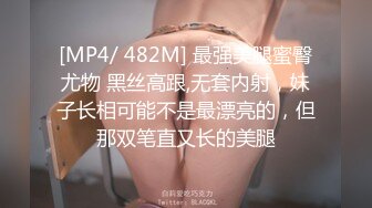 [MP4/ 482M] 最强美腿蜜臀尤物 黑丝高跟,无套内射，妹子长相可能不是最漂亮的，但那双笔直又长的美腿