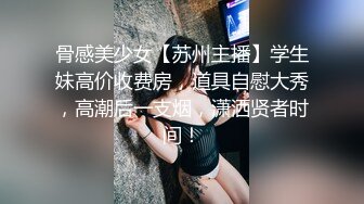 骨感美少女【苏州主播】学生妹高价收费房，道具自慰大秀，高潮后一支烟，潇洒贤者时间！