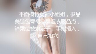 ❤平面模特女神小姐姐，极品美腿包臀裙，弄湿衣服凸点，骑乘位被炮友干，手指插入，自己扣穴