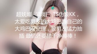 超妩媚‘御姐’TS伪娘KK，太爱吃男友的大鸡巴而自己的大鸡巴没空理，被男友猛力抽插 最后还要舔干净棒棒！