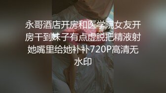 永哥酒店开房和医学院女友开房干到妹子有点虚脱把精液射她嘴里给她补补720P高清无水印