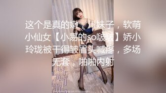 这个是真的嫩，川妹子，软萌小仙女【小易的so啵啵】娇小玲珑被干得皱眉头喊疼，多场无套，啪啪内射