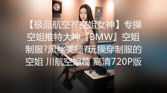 【极品航空??空姐女神】专操空姐推特大神『BMW』空姐制服?黑丝美腿?玩操穿制服的空姐 川航空姐篇 高清720P版