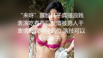 “来呀”露脸妹子真骚浪贱 表演吃春药后发情被男人干 表情销魂呻吟到位 演技可以啊妹子