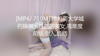 [MP4/ 710M] 排骨哥大学城约操胸大性感的美女,高难度前插,侧入,后插