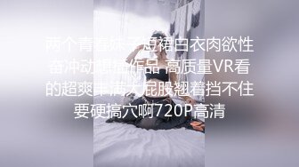 两个青春妹子短裙白衣肉欲性奋冲动想插作品 高质量VR看的超爽丰满大屁股翘着挡不住要硬搞穴啊720P高清