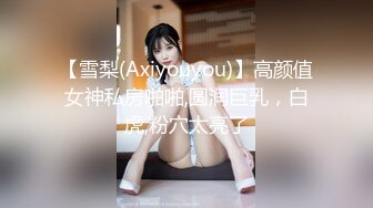 【雪梨(Axiyouyou)】高颜值女神私房啪啪,圆润巨乳，白虎,粉穴太亮了