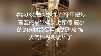 清纯JK女高嫩妹抱在怀里爆炒 害羞的小妹妹女上榨精 瘦小的的身材经受巨棒的进攻 被大肉棒哥哥玩坏了