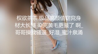 权欲茶茶 极品高颜值窈窕身材大长腿 染完黄毛更骚了 啊_哥哥操我骚逼_好湿_蜜汁泉涌