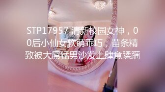 STP17957 清新校园女神，00后小仙女软萌乖巧，苗条精致被大屌猛男沙发上肆意蹂躏