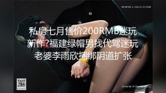 私房七月售价200RMB迷玩新作?福建绿帽男找代驾迷玩老婆李雨欣捆绑阴道扩张