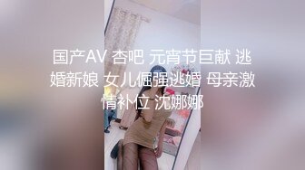 国产AV 杏吧 元宵节巨献 逃婚新娘 女儿倔强逃婚 母亲激情补位 沈娜娜