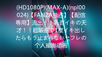 (HD1080P)(MAX-A)(npl00024)【FANZA独占】【配信専用】流出！！乳首イキの天才！！超敏感で1度イキ出したらもう止まらないセフレの个人撮影动画