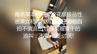 南京某本科院校校花级极品性感美女和帅气男友疯狂啪啪自拍不慎流出,性感美翘臀干的浪叫：不要,不要,讨厌!