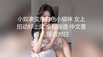 小奴隶变身白色小猫咪 女上扭动好上头 全程淫语 中文普通话 国语对白